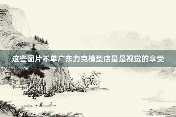 这些图片不单广东力克模型店是是视觉的享受