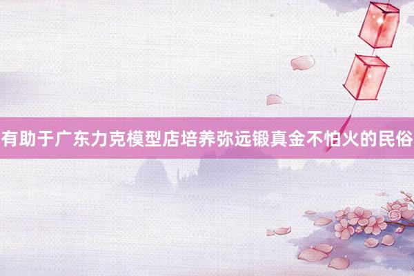 有助于广东力克模型店培养弥远锻真金不怕火的民俗